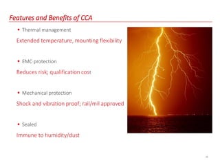 19
Features and Benefits of CCA
 Thermal management
Extended temperature, mounting flexibility
 EMC protection
Reduces risk; qualification cost
 Mechanical protection
Shock and vibration proof; rail/mil approved
 Sealed
Immune to humidity/dust
 