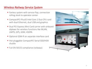 27
Wireless Railway Service System
 Fanless system with service flap, connection
rolling stock to operator center
 CompactPCI PlusIO Intel Core 2 Duo CPU card
with dual Ethernet, dual USB and graphics
 Dual PCI Express Mini Card carrier with onboard
diplexer for wireless functions like WLAN,
UMTS, GPS, GSM, HSDPA
 Optional GSM-R on separate interface card
 Hot-pluggable CompactPCI Serial SSD/HDD
shuttle
 Full EN 50155 compliance (railways)
 