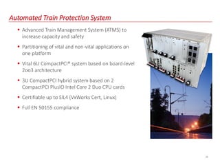 29
Automated Train Protection System
 Advanced Train Management System (ATMS) to
increase capacity and safety
 Partitioning of vital and non-vital applications on
one platform
 Vital 6U CompactPCI® system based on board-level
2oo3 architecture
 3U CompactPCI hybrid system based on 2
CompactPCI PlusIO Intel Core 2 Duo CPU cards
 Certifiable up to SIL4 (VxWorks Cert, Linux)
 Full EN 50155 compliance
 