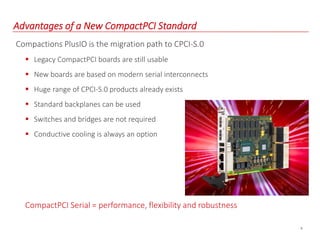 8
Advantages of a New CompactPCI Standard
Compactions PlusIO is the migration path to CPCI-S.0
 Legacy CompactPCI boards are still usable
 New boards are based on modern serial interconnects
 Huge range of CPCI-S.0 products already exists
 Standard backplanes can be used
 Switches and bridges are not required
 Conductive cooling is always an option
CompactPCI Serial = performance, flexibility and robustness
 