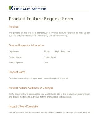 Product Feature Request Form
Purpose

The purpose of this tool is to standardize all Product Feature Requests so that we can
evaluate and prioritize requests appropriately and facilitate delivery.




Feature Requester Information

Department:                           Priority:   High Med Low


Contact Name:                         Contact Email:

Product Sponsor:                      Date:




Product Name

Communicate which product you would like to change the scope for.




Product Feature Additions or Changes

Briefly document what deliverables you would like to add to the product development plan
and discuss the benefits and value that this change adds to the product.




Impact of Non-Completion

Should resources not be available for this feature addition or change, describe how the
 