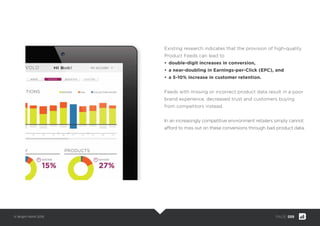 © Bright North 2015 PAGE: 009
Existing research indicates that the provision of high-quality
Product Feeds can lead to
• double-digit increases in conversion,
• a near-doubling in Earnings-per-Click (EPC), and
• a 5-10% increase in customer retention.
Feeds with missing or incorrect product data result in a poor
brand experience, decreased trust and customers buying
from competitors instead.
In an increasingly competitive environment retailers simply cannot
afford to miss out on these conversions through bad product data.
 