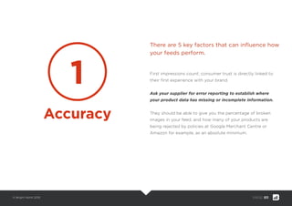 © Bright North 2015 PAGE: 011
First impressions count; consumer trust is directly linked to
their ﬁrst experience with your brand.
Ask your supplier for error reporting to establish where
your product data has missing or incomplete information.
They should be able to give you the percentage of broken
images in your feed, and how many of your products are
being rejected by policies at Google Merchant Centre or
Amazon for example, as an absolute minimum.
There are 5 key factors that can inﬂuence how
your feeds perform.
1
Accuracy
 