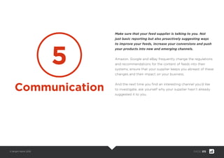 © Bright North 2015 PAGE: 015
Make sure that your feed supplier is talking to you. Not
just basic reporting but also proactively suggesting ways
to improve your feeds, increase your conversions and push
your products into new and emerging channels.
Amazon, Google and eBay frequently change the regulations
and recommendations for the content of feeds into their
systems; ensure that your supplier keeps you abreast of these
changes and their impact on your business.
And the next time you ﬁnd an interesting channel you’d like
to investigate, ask yourself why your supplier hasn’t already
suggested it to you.
5
Communication
 