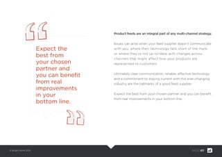 © Bright North 2015 PAGE: 017
Product feeds are an integral part of any multi-channel strategy.
Issues can arise when your feed supplier doesn’t communicate
with you, where their technology falls short of the mark,
or where they’re not up-to-date with changes across
channels that might affect how your products are
represented to customers.
Ultimately clear communication, reliable, effective technology
and a commitment to staying current with this ever-changing
industry are the hallmarks of a good feed supplier.
Expect the best from your chosen partner and you can beneﬁt
from real improvements in your bottom line.
Expect the
best from
your chosen
partner and
you can beneﬁt
from real
improvements
in your
bottom line.
 