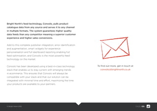 © Bright North 2015 PAGE: 019
Bright North’s feed technology, Convolo, pulls product
catalogue data from any source and serves it to any channel
in multiple formats. The system guarantees higher quality
data feeds than any competitor meaning a superior customer
experience and higher sales conversions.
Add to this complete publisher integration, error identiﬁcation
and augmentation, smart widgets for experience
personalisation and full dashboard reporting enabling full
feed optimisation, and Convolo is the most powerful feed
technology on the market.
Convolo has been developed using a best-in-class technology
stack that enables us to stay current with emerging trends
in ecommerce. This ensures that Convolo will always be
compatible with your stack and that our solution can be
integrated with minimal time and effort, maximizing the time
your products are available to your partners.
To ﬁnd out more, get in touch at
convolo@brightnorth.co.uk
 