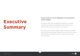 © Bright North 2015 PAGE: 002
Product Feeds are now an integral part of any ecommerce
channel strategy.
They allow merchants to take their products to a wider
audience, but there are subtleties to their creation and
delivery that may cause issues for the unwary.
We discuss why Product Feeds matter and what merchants
can do to ensure they get the best service from their current
feed provider and maximise their conversion rate across
their channels.
Executive
Summary
 