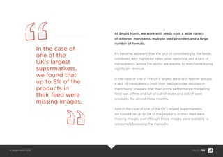 © Bright North 2015 PAGE: 006
At Bright North, we work with feeds from a wide variety
of different merchants, multiple feed providers and a large
number of formats.
It’s become apparent that the lack of consistency in the feeds,
combined with high error rates, poor reporting and a lack of
transparency across the sector are leading to merchants losing
signiﬁcant revenue.
In the case of one of the UK’s largest retail and fashion groups,
a lack of transparency from their feed provider resulted in
them being unaware that their entire performance marketing
feed was ofﬂine and full of out-of-stock and out-of-date
products, for almost three months.
And in the case of one of the UK’s largest supermarkets,
we found that up to 5% of the products in their feed were
missing images, even though those images were available to
consumers browsing the main site.
In the case of
one of the
UK’s largest
supermarkets,
we found that
up to 5% of the
products in
their feed were
missing images.
 