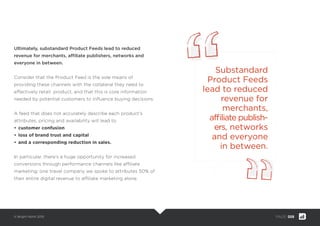© Bright North 2015 PAGE: 008
Ultimately, substandard Product Feeds lead to reduced
revenue for merchants, afﬁliate publishers, networks and
everyone in between.
Consider that the Product Feed is the sole means of providing
these channels with the collateral they need to effectively sell a
retailer’s product, and that this is core information needed by
potential customers to inﬂuence buying decisions.
A feed that does not accurately describe each product’s
attributes, pricing and availability will lead to
• customer confusion
• loss of brand trust and capital
• and a corresponding reduction in sales.
In particular, there’s a huge opportunity for increased
conversions through performance channels like afﬁliate
marketing; one travel company we spoke to attributes 50% of
their entire digital revenue to afﬁliate marketing alone.
Substandard
Product Feeds
lead to reduced
revenue for
merchants,
afﬁliate publish-
ers, networks
and everyone
in between.
 
