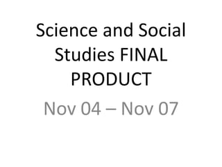 Science and Social 
Studies FINAL 
PRODUCT 
Nov 04 – Nov 07 
 