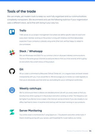 Tools of the trade
We use simple, yet modern tools to keep our work fully organized and our communications
completely transparent. We recommend and use the following tools but if your organization
uses a di!erent stack, we're fine with doing it your way too.
04
Product Foundation Process
Trello serves as our project management tool where we define specific tasks for each and
every team member working on the product a long with timelines and final deliverables
expected. If your company is already using some other tool, we'll be happy to adapt to
your processes.
Trello
We use Whatsapp and Slack for our common chat on all project related communications.
You're on the same group/channel as everyone else so that you know exactly what is going
on and what's the current status of the product.
Slack / Whatsapp
All our code is committed to Bitbucket/Github/Gitlab etc. on a regular basis and even shared
transparently with you, if you would like to. We encourage you to review our code regularly so
that you're absolutely sure that what we are building for you is nothing but world class.
Git
We try and ensure there is atleast one detailed phone call with you every week so that you
exactly know what is going on in the product and who's working on what. This frequency can
be higher if you like but once a week is the minimum we recommend. If you are closeby to our
o"ce, feel free to check-in anytime and catchup with the team working on your products.
Weekly catchups
Your entire stack is monitored 24x7 using Spectrum / Cloudwatch and other similar tools. If
there's anything wrong with your servers, we'll (hopefully) fix it even before you notice.
Server Monitoring
 