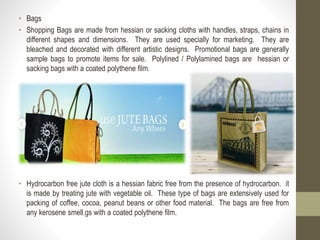 • Bags
• Shopping Bags are made from hessian or sacking cloths with handles, straps, chains in
different shapes and dimensions. They are used specially for marketing. They are
bleached and decorated with different artistic designs. Promotional bags are generally
sample bags to promote items for sale. Polylined / Polylamined bags are hessian or
sacking bags with a coated polythene film.
• Hydrocarbon free jute cloth is a hessian fabric free from the presence of hydrocarbon. it
is made by treating jute with vegetable oil. These type of bags are extensively used for
packing of coffee, cocoa, peanut beans or other food material. The bags are free from
any kerosene smell.gs with a coated polythene film.
 