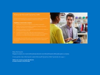 34 de 35
1
Microsoft Dynamics
NAV
3
Paquete de
funcionalidades de
Microsoft Dynamics
NAV 2015
2
Cómo comprar
Microsoft Dynamics
NAV 2015
4
Capacidades del
producto en
Microsoft Dynamics
NAV 2015
5
Recursos de Microsoft
Contenido
El Paquete de inicio El Paquete extendido
Acerca de Microsoft Dynamics NAV
Microsoft Dynamics NAV 2015 es una solución empresarial rápida de implementar y
fácil de usar con capacidad para respaldar las ambiciones de su negocio.
Simplifique y conecte toda su empresa:
 Implemente la solución en la nube o en sus servidores. Usted decide.
 Ayude a aumentar la productividad y a simplificar su negocio conectando
funciones clave dentro de su organización.
 Gestione su empresa en crecimiento con varias oficinas o en varios países con
las características globales de ERP.
 Con Microsoft Dynamics NAV y Office 365, puede compartir toda la
información en su organización aunando el correo electrónico, el calendario y
los archivos con sus datos, informes y software de gestión empresarial.
En la actualidad, más de 100.000 clientes usan Microsoft Dynamics NAV en versiones
para 42 países para impulsar el éxito empresarial y mantenerse a la cabeza de la
competencia.
Más información
Póngase en contacto con un socio de Microsoft para descubrir como Microsoft Dynamics NAV puede ayudar a su empresa.
O encuentre más información sobre Microsoft Dynamics NAV haciendo clic aquí 
Teléfono de contacto en España 902 090 140
En todo el mundo (1) (701) 281-6500
 