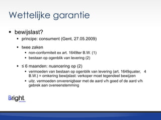 Wettelijke garantie
 bewijslast?
 principe: consument (Gent, 27.05.2009)
 twee zaken
 non-conformiteit ex art. 1649ter B.W. (1)
 bestaan op ogenblik van levering (2)

 ≤ 6 maanden: nuancering op (2)
 vermoeden van bestaan op ogenblik van levering (art. 1649quater, 4
B.W.) = omkering bewijslast: verkoper moet tegendeel bewijzen
 uitz. vermoeden onverenigbaar met de aard v/h goed of de aard v/h
gebrek aan overeenstemming

 