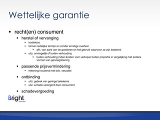 Wettelijke garantie
 recht(en) consument
 herstel of vervanging




kosteloos
binnen redelijke termijn en zonder ernstige overlast
 afh. van aard van de goederen en het gebruik waarvoor ze zijn bestemd
uitz. onmogelijk of buiten verhouding
 buiten verhouding indien kosten voor verkoper buiten proportie in vergelijking met andere
vormen van genoegdoening

 passende prijsvermindering


rekening houdend met bvb. vetusteit

 ontbinding



uitz. gebrek van geringe betekenis
uitz. schade verergerd door consument

 schadevergoeding

 