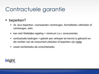 Contractuele garantie
 beperken?
 vb. duur beperken, voorwaarden verstrengen, formaliteiten uitbreiden of
verstrengen, edm.
 kan niet! Wettelijke regeling = minimum t.a.v. consumenten
 contractuele bedingen < gebrek aan verkoper ter kennis is gebracht en
die rechten van de consument uitsluiten of beperken zijn nietig
 zowel rechtstreeks als onrechtstreeks

 