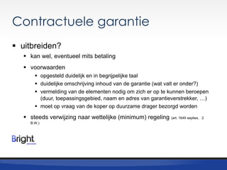 Contractuele garantie
 uitbreiden?
 kan wel, eventueel mits betaling
 voorwaarden
 opgesteld duidelijk en in begrijpelijke taal
 duidelijke omschrijving inhoud van de garantie (wat valt er onder?)
 vermelding van de elementen nodig om zich er op te kunnen beroepen
(duur, toepassingsgebied, naam en adres van garantieverstrekker, …)
 moet op vraag van de koper op duurzame drager bezorgd worden

 steeds verwijzing naar wettelijke (minimum) regeling
B.W.)

(art. 1649 septies, 2

 