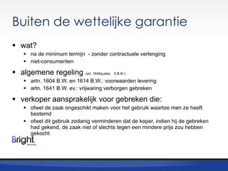 Buiten de wettelijke garantie
 wat?
 na de minimum termijn - zonder contractuele verlenging
 niet-consumenten

 algemene regeling (art. 1649quater,

5 B.W.)

 artn. 1604 B.W. en 1614 B.W.: voorwaarden levering
 artn. 1641 B.W. ev.: vrijwaring verborgen gebreken

 verkoper aansprakelijk voor gebreken die:
 ofwel de zaak ongeschikt maken voor het gebruik waartoe men ze heeft
bestemd
 ofwel dit gebruik zodanig verminderen dat de koper, indien hij de gebreken
had gekend, de zaak niet of slechts tegen een mindere prijs zou hebben
gekocht

 