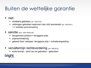 Buiten de wettelijke garantie
 niet:
 zichtbare gebreken (art. 1642 B.W.)
 verborgen gebreken waarvoor men zich exonereert (art. 1643 B.W.)
<-> wettelijke garantieregeling

 sanctie (artn. 1644-1645 B.W.)
 terugnemen product + teruggave prijs
 prijsvermindering
 gekend door verkoper: teruggave prijs + schadevergoeding

 vervaltermijn rechtsvordering (art. 1648 B.W.)
 korte termijn - aard van de gebreken - gebruiken

 