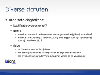 Diverse statuten
 onderscheidingscriteria:
 kwalificatie overeenkomst?
 gezag
 in welke mate wordt de tussenpersoon aangestuurd, krijgt hij/zij instructies?
 in welke mate dient hij/zij verantwoording af te leggen voor zijn tijdsindeling,
voor zijn handelen, etc.?

 risico
 rechtstreeks (economisch) risico
 wie zet de prijs? kan de tussenpersoon de prijs onderhandelen?
 wie investeert in voorraden? wie draagt het verlies op de voorraden?

 