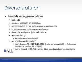 Diverse statuten
 handelsvertegenwoordiger







bediende
cliënteel opsporen en bezoeken
onderhandelen en ev. sluiten van overeenkomsten
in naam en voor rekening van werkgever
risico t.l.v. werkgever (uitz. delcredere)
reglementering:
 Arbeidsovereenkomstenwet

 als enkel op vaste locatie?
 Arbh. Brussel, 19.10.2010, 20.04.2010: niet als hoofdzakelijk in de toonzaal
(ook Arbrb. Verviers, 06.12.2000)
 Arbrb. Hasselt, 11.06.2001: wel als dit de meest gangbare verkoopwijze is

 