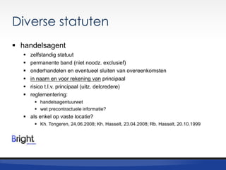 Diverse statuten
 handelsagent







zelfstandig statuut
permanente band (niet noodz. exclusief)
onderhandelen en eventueel sluiten van overeenkomsten
in naam en voor rekening van principaal
risico t.l.v. principaal (uitz. delcredere)
reglementering:
 handelsagentuurwet
 wet precontractuele informatie?

 als enkel op vaste locatie?
 Kh. Tongeren, 24.06.2008; Kh. Hasselt, 23.04.2008; Rb. Hasselt, 20.10.1999

 