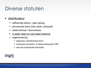 Diverse statuten
 distributeur
 zelfstandig statuut - geen gezag
 permanente band (niet noodz. exclusief)
 wederverkoop / doorverkoop
 in eigen naam en voor eigen rekening
 reglementering:
 algemeen verbintenissenrecht
 eventueel concessie- of alleenverkoopwet 1961
 wet pré contractuele informatie

 