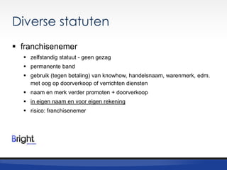 Diverse statuten
 franchisenemer
 zelfstandig statuut - geen gezag
 permanente band
 gebruik (tegen betaling) van knowhow, handelsnaam, warenmerk, edm.
met oog op doorverkoop of verrichten diensten
 naam en merk verder promoten + doorverkoop
 in eigen naam en voor eigen rekening
 risico: franchisenemer

 