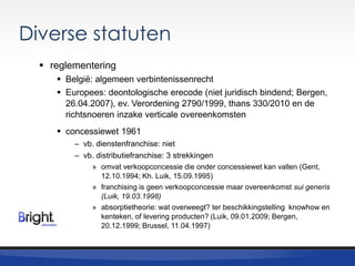 Diverse statuten
 reglementering
 België: algemeen verbintenissenrecht
 Europees: deontologische erecode (niet juridisch bindend; Bergen,
26.04.2007), ev. Verordening 2790/1999, thans 330/2010 en de
richtsnoeren inzake verticale overeenkomsten

 concessiewet 1961
– vb. dienstenfranchise: niet
– vb. distributiefranchise: 3 strekkingen
» omvat verkoopconcessie die onder concessiewet kan vallen (Gent,
12.10.1994; Kh. Luik, 15.09.1995)
» franchising is geen verkoopconcessie maar overeenkomst sui generis
(Luik, 19.03.1998)
» absorptietheorie: wat overweegt? ter beschikkingstelling knowhow en
kenteken, of levering producten? (Luik, 09.01.2009; Bergen,
20.12.1999; Brussel, 11.04.1997)

 