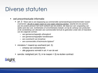 Diverse statuten
 wet precontractuele informatie
 art. 2: “Deze wet is van toepassing op commerciële samenwerkingsovereenkomsten tussen
2 personen, die elk in eigen naam en voor eigen rekening werken, waarbij de ene persoon
aan de andere persoon het recht verleent aan de andere, die daarvoor een vergoeding van
welke aard dan ook, rechtstreeks of onrechtstreeks betaalt, om bij de verkoop van producten
of de verstrekking van diensten een commerciële formule te gebruiken onder één of meerdere
van de volgende vormen:
– een gemeenschappelijk uithangbord
– een gemeenschappelijke handelsnaam
– een overdracht van knowhow
– een commerciële of technische bijstand”

 minstens 1 maand op voorhand (art. 3):
– ontwerp van overeenkomst
– alle gegevens vermeld in art. 4 van de wet

 sanctie: nietigheid (art. 5), in te roepen < 2j na sluiten contract

 