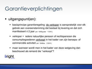 Garantieverplichtingen
 uitgangspunt(en):
 basisprincipe garantieregeling: de verkoper is aansprakelijk voor elk
gebrek aan overeenstemming dat bestaat bij levering en dat zich
manifesteert ≤ 2 jaar (art. 1649quater 1 B.W.)
 verkoper = iedere natuurlijke persoon of rechtspersoon die
consumptiegoederen verkoopt in het kader van zijn beroeps- of
commerciële activiteit (art. 1649bis, 2 B.W.)
 maar wanneer wordt men in het kader van deze wetgeving dan
beschouwd als iemand die “verkoopt”?

 