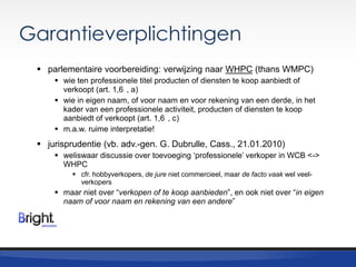 Garantieverplichtingen
 parlementaire voorbereiding: verwijzing naar WHPC (thans WMPC)
 wie ten professionele titel producten of diensten te koop aanbiedt of
verkoopt (art. 1,6 , a)
 wie in eigen naam, of voor naam en voor rekening van een derde, in het
kader van een professionele activiteit, producten of diensten te koop
aanbiedt of verkoopt (art. 1,6 , c)
 m.a.w. ruime interpretatie!

 jurisprudentie (vb. adv.-gen. G. Dubrulle, Cass., 21.01.2010)
 weliswaar discussie over toevoeging „professionele‟ verkoper in WCB <->
WHPC
 cfr. hobbyverkopers, de jure niet commercieel, maar de facto vaak wel veelverkopers

 maar niet over “verkopen of te koop aanbieden”, en ook niet over “in eigen
naam of voor naam en rekening van een andere”

 