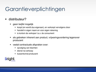Garantieverplichtingen
 distributeur?
 geen twijfel mogelijk
 koopt (en wordt dus eigenaar), en verkoopt vervolgens door
 handelt in eigen naam en voor eigen rekening
 is kortom de verkoper t.a.v. de consument

 als gebreken inherent aan product, vrijwaringsvordering tegenover
producent
 veelal contractuele afspraken over:
 opvolging van klachten
 dienst na-verkoop
 tussenkomst producent

 