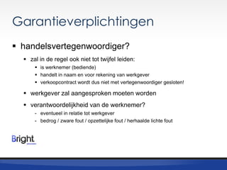 Garantieverplichtingen
 handelsvertegenwoordiger?
 zal in de regel ook niet tot twijfel leiden:
 is werknemer (bediende)
 handelt in naam en voor rekening van werkgever
 verkoopcontract wordt dus niet met vertegenwoordiger gesloten!

 werkgever zal aangesproken moeten worden
 verantwoordelijkheid van de werknemer?
- eventueel in relatie tot werkgever
- bedrog / zware fout / opzettelijke fout / herhaalde lichte fout

 