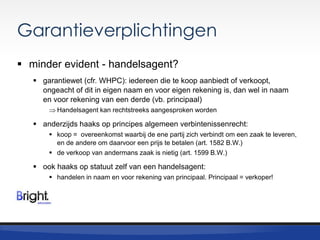 Garantieverplichtingen
 minder evident - handelsagent?
 garantiewet (cfr. WHPC): iedereen die te koop aanbiedt of verkoopt,
ongeacht of dit in eigen naam en voor eigen rekening is, dan wel in naam
en voor rekening van een derde (vb. principaal)
Handelsagent kan rechtstreeks aangesproken worden

 anderzijds haaks op principes algemeen verbintenissenrecht:
 koop = overeenkomst waarbij de ene partij zich verbindt om een zaak te leveren,
en de andere om daarvoor een prijs te betalen (art. 1582 B.W.)
 de verkoop van andermans zaak is nietig (art. 1599 B.W.)

 ook haaks op statuut zelf van een handelsagent:
 handelen in naam en voor rekening van principaal. Principaal = verkoper!

 