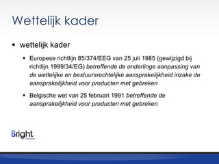 Wettelijk kader
 wettelijk kader
 Europese richtlijn 85/374/EEG van 25 juli 1985 (gewijzigd bij
richtlijn 1999/34/EG) betreffende de onderlinge aanpassing van
de wettelijke en bestuursrechtelijke aansprakelijkheid inzake de
aansprakelijkheid voor producten met gebreken
 Belgische wet van 25 februari 1991 betreffende de
aansprakelijkheid voor producten met gebreken

 