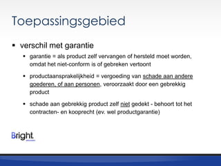 Toepassingsgebied
 verschil met garantie
 garantie = als product zelf vervangen of hersteld moet worden,
omdat het niet-conform is of gebreken vertoont
 productaansprakelijkheid = vergoeding van schade aan andere
goederen, of aan personen, veroorzaakt door een gebrekkig
product
 schade aan gebrekkig product zelf niet gedekt - behoort tot het
contracten- en kooprecht (ev. wel productgarantie)

 