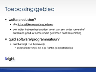 Toepassingsgebied
 welke producten?
 alle lichamelijke roerende goederen
 ook indien het een bestanddeel vormt van een ander roerend of
onroerend goed, of onroerend is geworden door bestemming

 quid software/programmatuur?
 onlichamelijk ˂ lichamelijk
->
 onderscheid evenwel niet in de Richtlijn (toch niet letterlijk!)

 