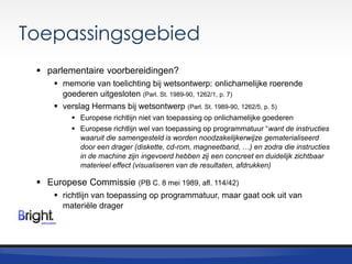 Toepassingsgebied
 parlementaire voorbereidingen?
 memorie van toelichting bij wetsontwerp: onlichamelijke roerende
goederen uitgesloten (Parl. St. 1989-90, 1262/1, p. 7)
 verslag Hermans bij wetsontwerp (Parl. St. 1989-90, 1262/5, p. 5)
 Europese richtlijn niet van toepassing op onlichamelijke goederen
 Europese richtlijn wel van toepassing op programmatuur “want de instructies
waaruit die samengesteld is worden noodzakelijkerwijze gematerialiseerd
door een drager (diskette, cd-rom, magneetband, …) en zodra die instructies
in de machine zijn ingevoerd hebben zij een concreet en duidelijk zichtbaar
materieel effect (visualiseren van de resultaten, afdrukken)

 Europese Commissie

(PB C. 8 mei 1989, afl. 114/42)

 richtlijn van toepassing op programmatuur, maar gaat ook uit van
materiële drager

 