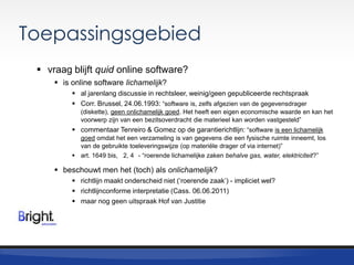 Toepassingsgebied
 vraag blijft quid online software?
 is online software lichamelijk?
 al jarenlang discussie in rechtsleer, weinig/geen gepubliceerde rechtspraak
 Corr. Brussel, 24.06.1993: “software is, zelfs afgezien van de gegevensdrager
(diskette), geen onlichamelijk goed. Het heeft een eigen economische waarde en kan het
voorwerp zijn van een bezitsoverdracht die materieel kan worden vastgesteld”

 commentaar Tenreiro & Gomez op de garantierichtlijn: “software is een lichamelijk
goed omdat het een verzameling is van gegevens die een fysische ruimte inneemt, los
van de gebruikte toeleveringswijze (op materiële drager of via internet)”
 art. 1649 bis, 2, 4 - “roerende lichamelijke zaken behalve gas, water, elektriciteit?”

 beschouwt men het (toch) als onlichamelijk?
 richtlijn maakt onderscheid niet („roerende zaak‟) - impliciet wel?
 richtlijnconforme interpretatie (Cass. 06.06.2011)
 maar nog geen uitspraak Hof van Justitie

 