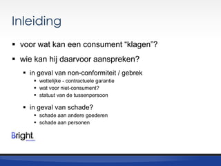 Inleiding
 voor wat kan een consument “klagen”?

 wie kan hij daarvoor aanspreken?
 in geval van non-conformiteit / gebrek
 wettelijke - contractuele garantie
 wat voor niet-consument?
 statuut van de tussenpersoon

 in geval van schade?
 schade aan andere goederen
 schade aan personen

 