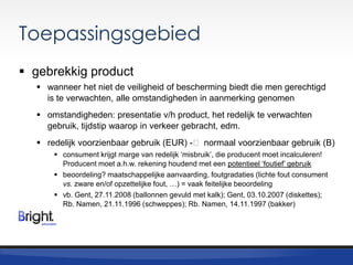 Toepassingsgebied
 gebrekkig product
 wanneer het niet de veiligheid of bescherming biedt die men gerechtigd
is te verwachten, alle omstandigheden in aanmerking genomen
 omstandigheden: presentatie v/h product, het redelijk te verwachten
gebruik, tijdstip waarop in verkeer gebracht, edm.
 redelijk voorzienbaar gebruik (EUR) -˂ normaal voorzienbaar gebruik (B)
 consument krijgt marge van redelijk „misbruik‟, die producent moet incalculeren!
Producent moet a.h.w. rekening houdend met een potentieel „foutief‟ gebruik
 beoordeling? maatschappelijke aanvaarding, foutgradaties (lichte fout consument
vs. zware en/of opzettelijke fout, …) = vaak feitelijke beoordeling
 vb. Gent, 27.11.2008 (ballonnen gevuld met kalk); Gent, 03.10.2007 (diskettes);
Rb. Namen, 21.11.1996 (schweppes); Rb. Namen, 14.11.1997 (bakker)

 
