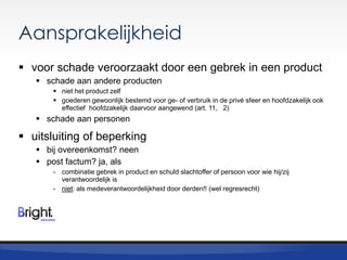 Aansprakelijkheid
 voor schade veroorzaakt door een gebrek in een product
 schade aan andere producten
 niet het product zelf
 goederen gewoonlijk bestemd voor ge- of verbruik in de privé sfeer en hoofdzakelijk ook
effectief hoofdzakelijk daarvoor aangewend (art. 11, 2)

 schade aan personen

 uitsluiting of beperking
 bij overeenkomst? neen
 post factum? ja, als
- combinatie gebrek in product en schuld slachtoffer of persoon voor wie hij/zij
verantwoordelijk is
- niet: als medeverantwoordelijkheid door derden!! (wel regresrecht)

 