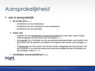 Aansprakelijkheid
 wie is aansprakelijk
 de producent (art. 3)
- de fabrikant van een eindproduct
- de fabrikant van een onderdeel van een eindproduct
- de fabrikant van een grondstof

 maar ook:
- iedereen die zich als fabrikant of producent aandient door zijn naam, merk of ander
herkenningsteken op het product aan te brengen (art. 3)
- de invoerder die in het kader van zijn economische werkzaamheden, een product in de
EG invoert met het oogmerk te verkopen of het gebruik aan derden over te dragen (art.
4, 1)

- de leverancier van het product, als niet kan worden vastgesteld wie de producent dan
wel invoerder is, en tenzij de leverancier binnen een redelijke termijn de identiteit van
deze kenbaar maakt (art. 4, 2)

 hoofdelijke aansprakelijkheid

(art. 9)

 