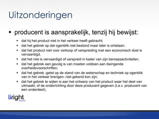Uitzonderingen
 producent is aansprakelijk, tenzij hij bewijst:
 dat hij het product niet in het verkeer heeft gebracht;
 dat het gebrek op dat ogenblik niet bestond maar later is ontstaan;
 dat het product niet voor verkoop of verspreiding met een economisch doel is
vervaardigd,
 dat het niet is vervaardigd of verspreid in kader van zijn beroepsactiviteiten;
 dat het gebrek een gevolg is van moeten voldoen aan dwingende
overheidsvoorschriften;
 dat het gebrek -gelet op de stand van de wetenschap en techniek op ogenblik
van in het verkeer brengen- niet gekend kon zijn;
 dat het gebrek te wijten is aan het ontwerp van het product waar het deel van
uitmaakt, of de onderrichting door deze producent gegeven (t.a.v. producent van
een onderdeel);

 