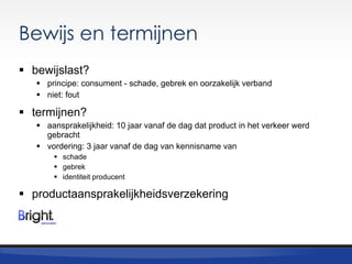 Bewijs en termijnen
 bewijslast?
 principe: consument - schade, gebrek en oorzakelijk verband
 niet: fout

 termijnen?
 aansprakelijkheid: 10 jaar vanaf de dag dat product in het verkeer werd
gebracht
 vordering: 3 jaar vanaf de dag van kennisname van
 schade
 gebrek
 identiteit producent

 productaansprakelijkheidsverzekering

 