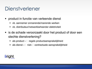 Dienstverlener
 product in functie van verleende dienst
 vb. aannemer onroerende/roerende werken
 vb. distributeur/netwerkbeheerder elektriciteit

 is de schade veroorzaakt door het product of door een
slechte dienstverlening?
 als product -˂ regels productaansprakelijkheid
 als dienst -˂ niet -˂ contractuele aansprakelijkheid

 