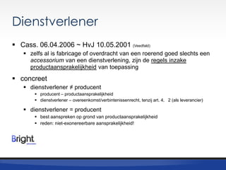 Dienstverlener
 Cass. 06.04.2006 ~ HvJ 10.05.2001 (Veedfald)
 zelfs al is fabricage of overdracht van een roerend goed slechts een
accessorium van een dienstverlening, zijn de regels inzake
productaansprakelijkheid van toepassing

 concreet
 dienstverlener ≠ producent
 producent – productaansprakelijkheid
 dienstverlener – overeenkomst/verbintenissenrecht, tenzij art. 4, 2 (als leverancier)

 dienstverlener = producent
 best aanspreken op grond van productaansprakelijkheid
 reden: niet-exonereerbare aansprakelijkheid!

 