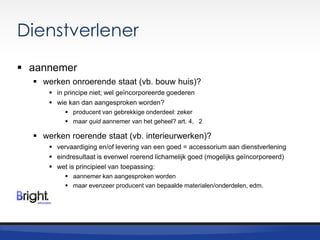 Dienstverlener
 aannemer
 werken onroerende staat (vb. bouw huis)?
 in principe niet; wel geïncorporeerde goederen
 wie kan dan aangesproken worden?
 producent van gebrekkige onderdeel: zeker
 maar quid aannemer van het geheel? art. 4, 2

 werken roerende staat (vb. interieurwerken)?
 vervaardiging en/of levering van een goed = accessorium aan dienstverlening
 eindresultaat is evenwel roerend lichamelijk goed (mogelijks geïncorporeerd)
 wet is principieel van toepassing:
 aannemer kan aangesproken worden
 maar evenzeer producent van bepaalde materialen/onderdelen, edm.

 