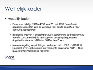 Wettelijk kader
 wettelijk kader
 Europese richtlijn 1999/44/EG van 25 mei 1999 betreffende
bepaalde aspecten van de verkoop van, en de garanties voor
consumptiegoederen
 Belgische wet van 1 september 2004 betreffende de bescherming
van de consument bij de verkoop van consumptiegoederen
(ingelast in de artn. 1649bis - 1649octies B.W.)
 ruimere regeling verplichtingen verkoper: artn. 1602 - 1649 B.W.
Specifiek i.v.m. gebreken in de verkochte zaak: artn. 1641 - 1649
B.W. (gemeenrechtelijke regeling)

 